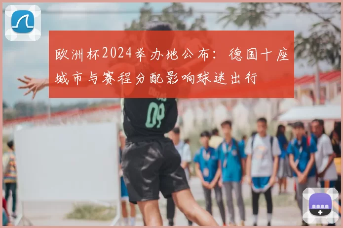 欧洲杯2024举办地公布:德国十座城市与赛程分配影响球迷出行