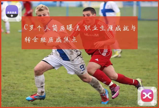 C罗个人简历曝光 职业生涯成就与转会经历成焦点