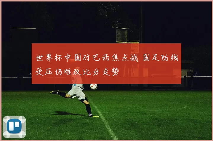 世界杯中国对巴西焦点战 国足防线受压仍难改比分走势