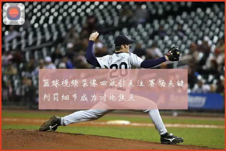 篮球视频录像回放引关注 赛场关键判罚细节成为讨论焦点
