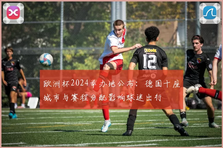 欧洲杯2024举办地公布：德国十座城市与赛程分配影响球迷出行