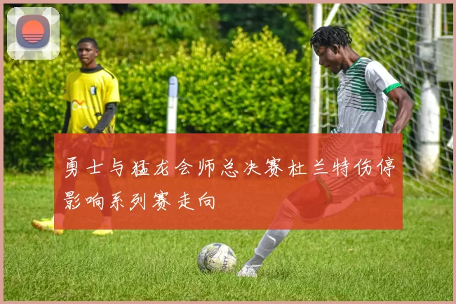 勇士与猛龙会师总决赛杜兰特伤停影响系列赛走向