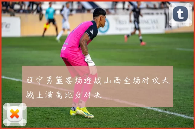 辽宁男篮客场迎战山西全场对攻大战上演高比分对决