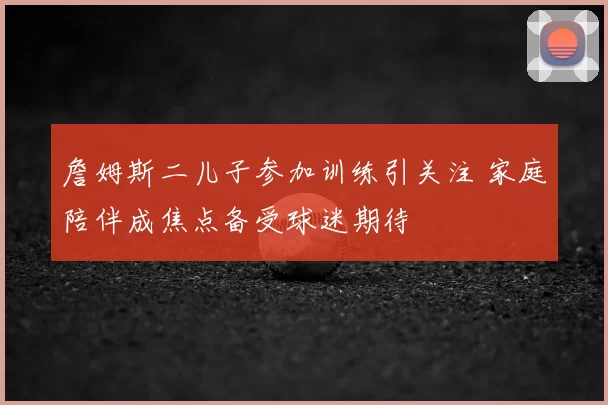 詹姆斯二儿子参加训练引关注 家庭陪伴成焦点备受球迷期待