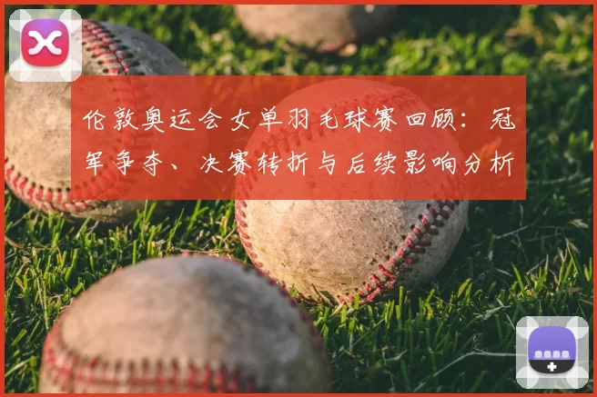 伦敦奥运会女单羽毛球赛回顾：冠军争夺、决赛转折与后续影响分析