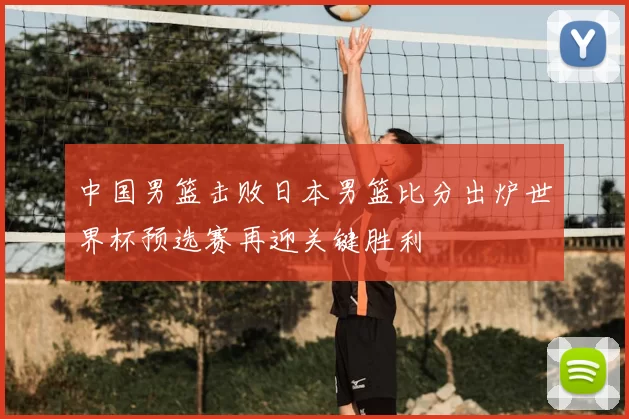 中国男篮击败日本男篮比分出炉世界杯预选赛再迎关键胜利