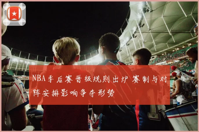 NBA季后赛晋级规则出炉 赛制与对阵安排影响争夺形势