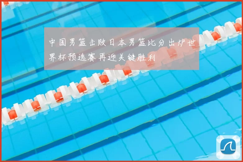 中国男篮击败日本男篮比分出炉世界杯预选赛再迎关键胜利