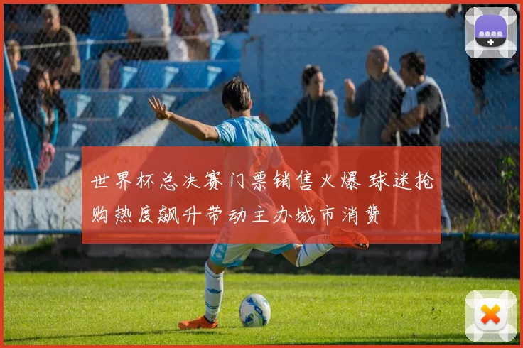 世界杯总决赛门票销售火爆 球迷抢购热度飙升带动主办城市消费