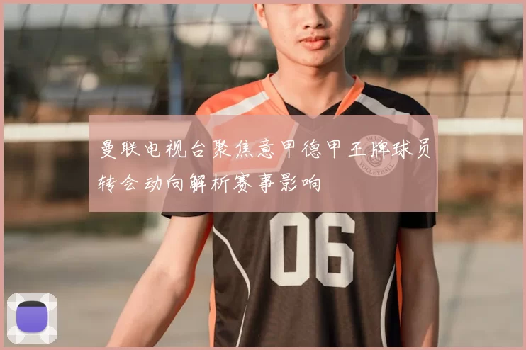 曼联电视台聚焦意甲德甲王牌球员转会动向解析赛事影响