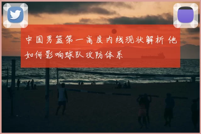 中国男篮第一高度内线现状解析 他如何影响球队攻防体系