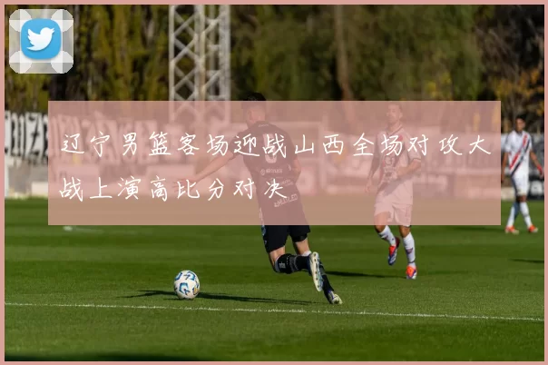 辽宁男篮客场迎战山西全场对攻大战上演高比分对决