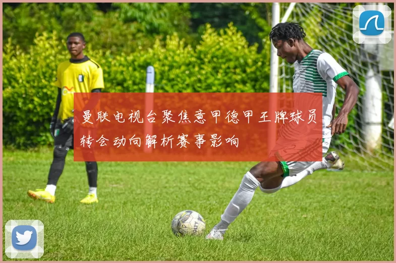 曼联电视台聚焦意甲德甲王牌球员转会动向解析赛事影响