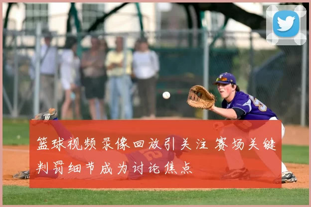 篮球视频录像回放引关注 赛场关键判罚细节成为讨论焦点