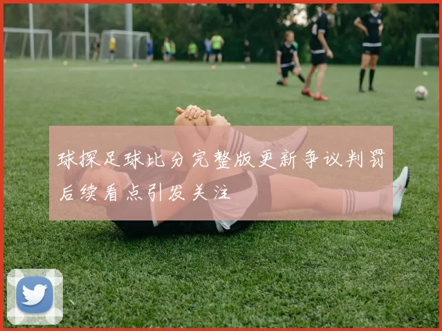 球探足球比分完整版更新争议判罚后续看点引发关注
