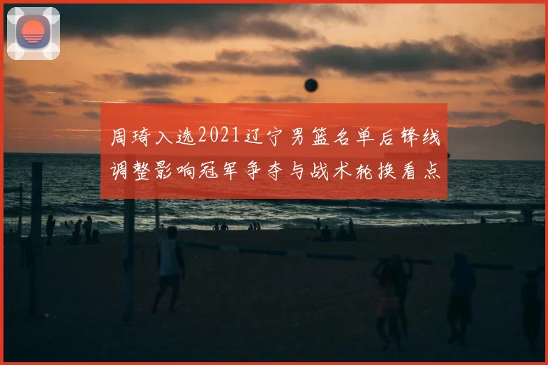 周琦入选2021辽宁男篮名单后锋线调整影响冠军争夺与战术轮换看点