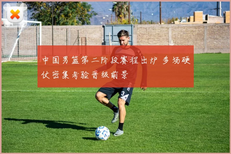 中国男篮第二阶段赛程出炉 多场硬仗密集考验晋级前景