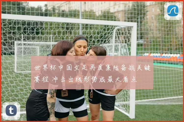 世界杯中国女足再度集结备战关键赛程 冲击出线形势成最大看点