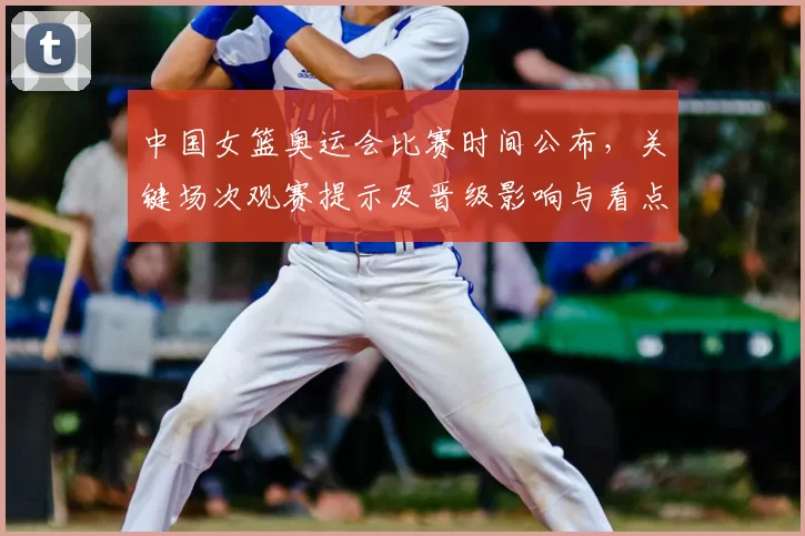 中国女篮奥运会比赛时间公布,关键场次观赛提示及晋级影响与看点