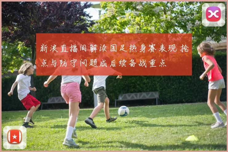 新浪直播间解读国足热身赛表现 抢点与防守问题成后续备战重点