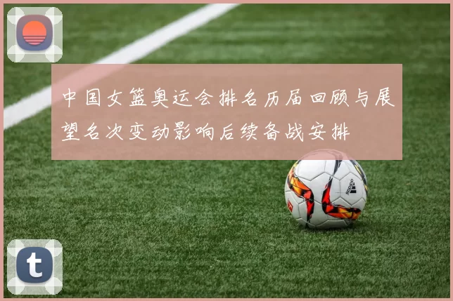 中国女篮奥运会排名历届回顾与展望名次变动影响后续备战安排