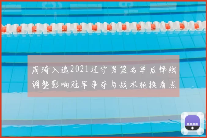 周琦入选2021辽宁男篮名单后锋线调整影响冠军争夺与战术轮换看点
