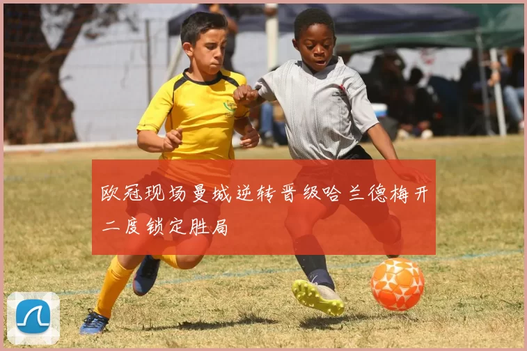欧冠现场曼城逆转晋级哈兰德梅开二度锁定胜局
