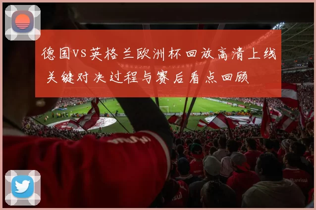德国vs英格兰欧洲杯回放高清上线 关键对决过程与赛后看点回顾