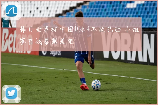 韩日世界杯中国0比4不敌巴西 小组赛首战暴露差距