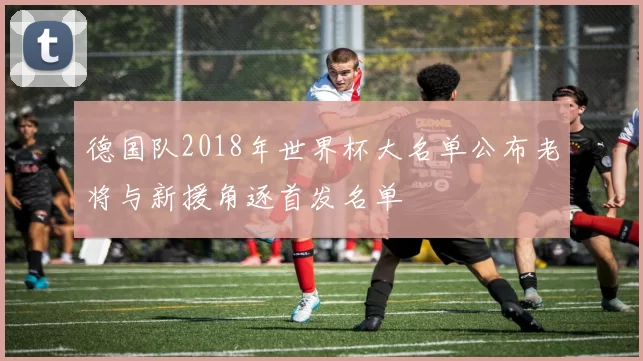 德国队2018年世界杯大名单公布老将与新援角逐首发名单