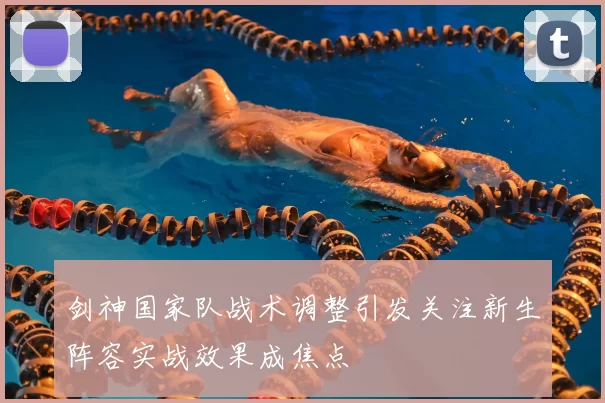 剑神国家队战术调整引发关注新生阵容实战效果成焦点