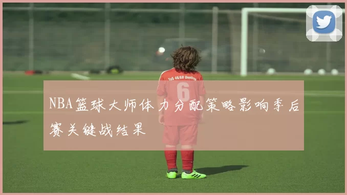 NBA篮球大师体力分配策略影响季后赛关键战结果