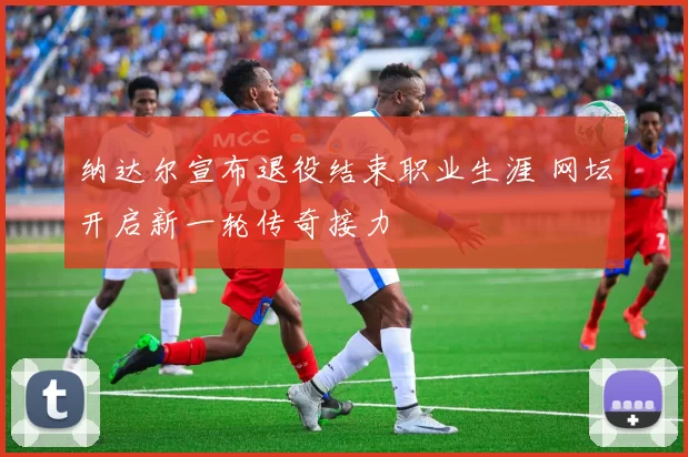 纳达尔宣布退役结束职业生涯 网坛开启新一轮传奇接力