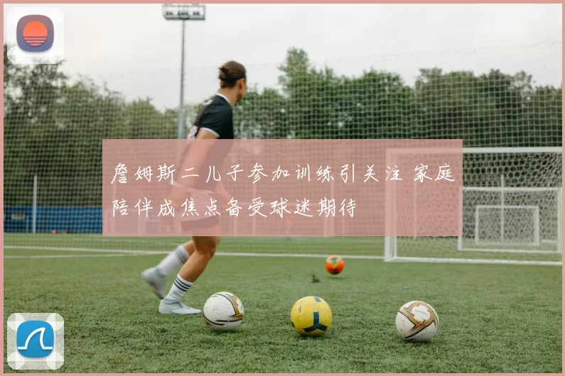 詹姆斯二儿子参加训练引关注 家庭陪伴成焦点备受球迷期待
