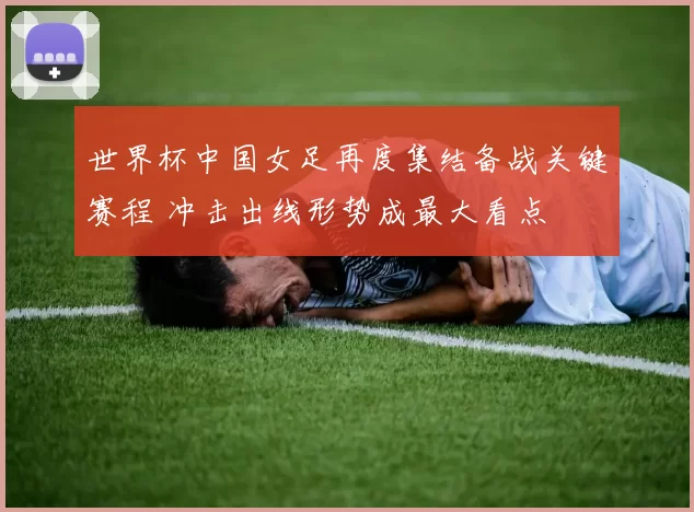 世界杯中国女足再度集结备战关键赛程 冲击出线形势成最大看点