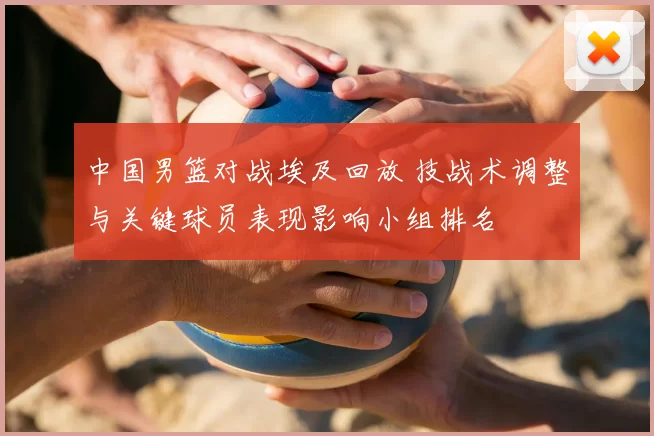 中国男篮对战埃及回放 技战术调整与关键球员表现影响小组排名