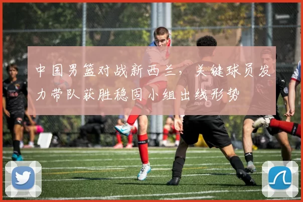 中国男篮对战新西兰，关键球员发力带队获胜稳固小组出线形势