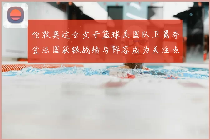伦敦奥运会女子篮球美国队卫冕夺金法国获银战绩与阵容成为关注点