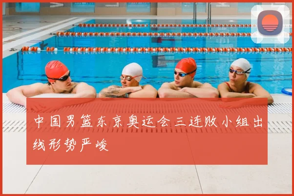 中国男篮东京奥运会三连败小组出线形势严峻
