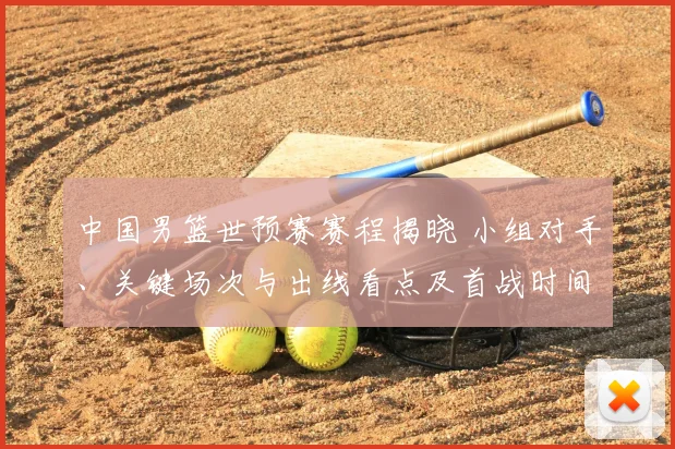 中国男篮世预赛赛程揭晓 小组对手、关键场次与出线看点及首战时间
