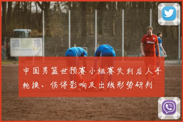 中国男篮世预赛小组赛失利后人手轮换、伤停影响及出线形势研判
