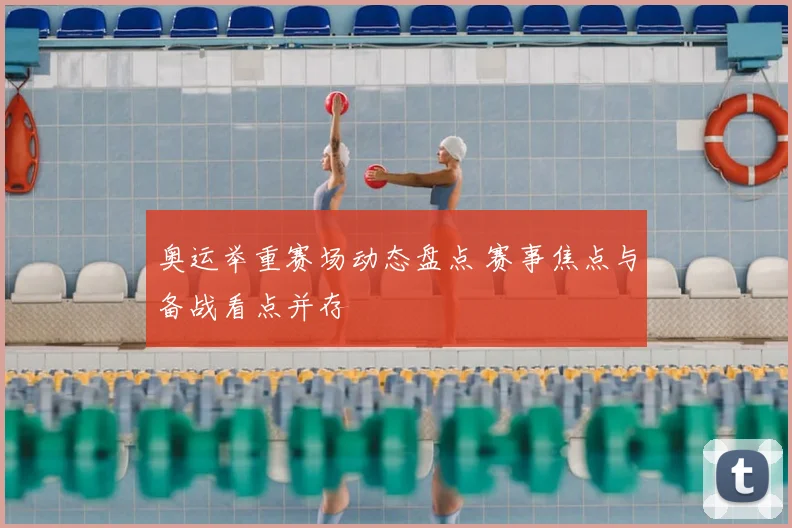 奥运举重赛场动态盘点 赛事焦点与备战看点并存