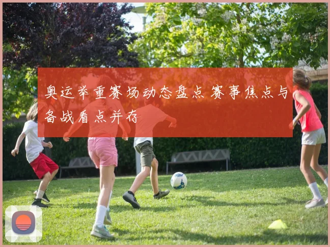 奥运举重赛场动态盘点 赛事焦点与备战看点并存