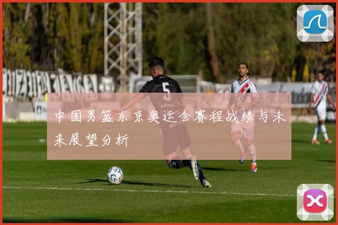 中国男篮东京奥运会赛程战绩与未来展望分析