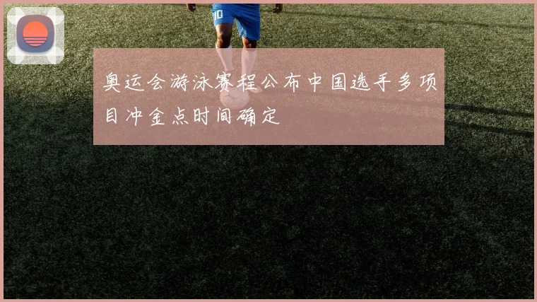 奥运会游泳赛程公布中国选手多项目冲金点时间确定