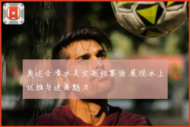 奥运会滑冰美女亮相赛场 展现冰上优雅与速度魅力