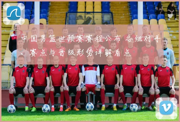 中国男篮世预赛赛程公布 各组对手、赛点与晋级形势详解看点