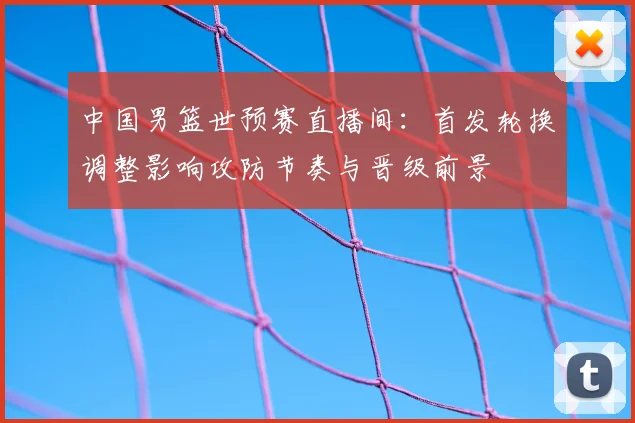 中国男篮世预赛直播间：首发轮换调整影响攻防节奏与晋级前景
