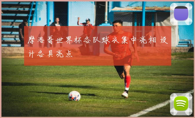 摩洛哥世界杯各队球衣集中亮相 设计各具亮点