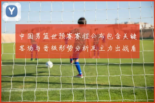 中国男篮世预赛赛程公布包含关键客场与晋级形势分析及主力出战看点